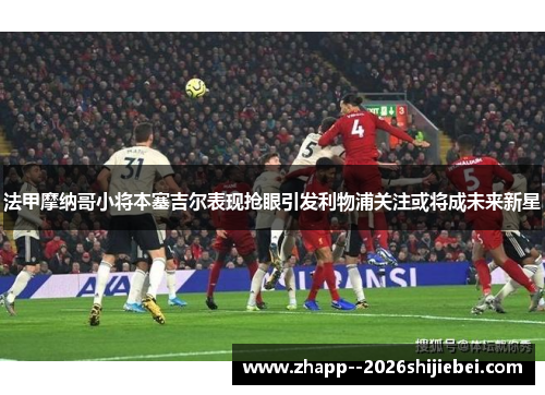 法甲摩纳哥小将本塞吉尔表现抢眼引发利物浦关注或将成未来新星