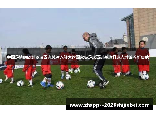 中国足协聘欧洲资深青训总监入驻大连国家级足球青训基地打造人才培养新高地 中国足协聘欧洲资深青训总监入驻大连国家级足球青训基地打造人才培养新高地