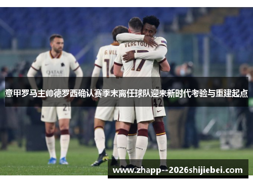 意甲罗马主帅德罗西确认赛季末离任球队迎来新时代考验与重建起点