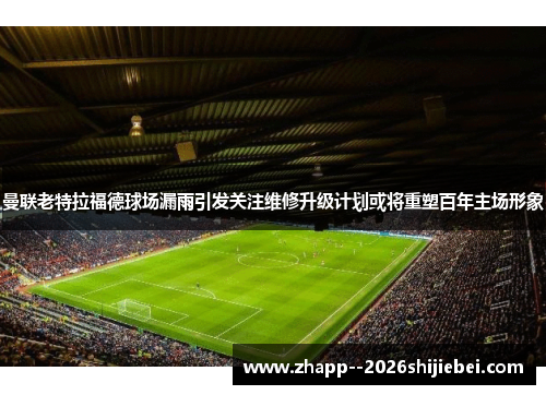 曼联老特拉福德球场漏雨引发关注维修升级计划或将重塑百年主场形象