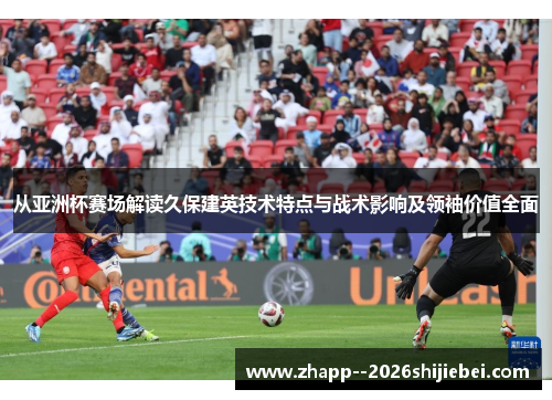 从亚洲杯赛场解读久保建英技术特点与战术影响及领袖价值全面 从亚洲杯赛场解读久保建英技术特点与战术影响及领袖价值全面