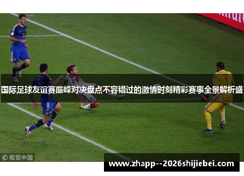 国际足球友谊赛巅峰对决盘点不容错过的激情时刻精彩赛事全景解析盛
