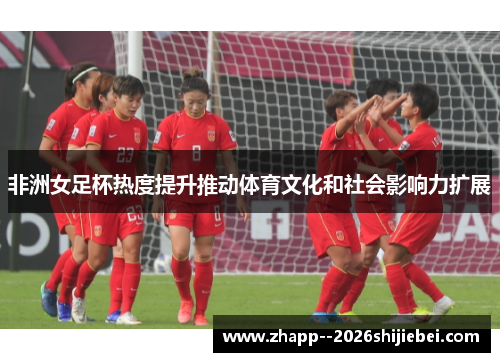 非洲女足杯热度提升推动体育文化和社会影响力扩展 非洲女足杯热度提升推动体育文化和社会影响力扩展